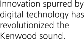 Innovation spurred by digital technology has revolutionized the KENWOOD sound.