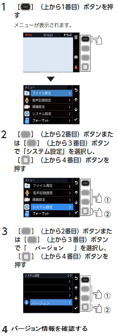 1．上から1番目のボタンを押す　メニューが表示されます。　2．上から2番目のボタンまたは上から3番目のボタンで「システム設定」を選択し、上から4番目のボタンを押す　3．上から2番目のボタンまたは上から3番目のボタンで「バージョン」を選択し、上から4番目のボタンを押す　4．バージョン情報を確認する