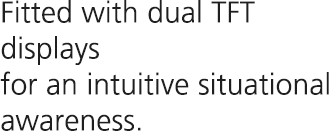 Fitted with dual TFT displays for an intuitive situational awareness.