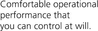 Comfortable operational performance that you can control at will.