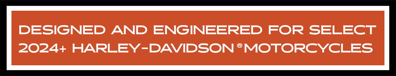 DESIGNED AND ENGINEERED FOR SELECT 2024+ HARLEY-DAVIDSON® MOTORCYCLES